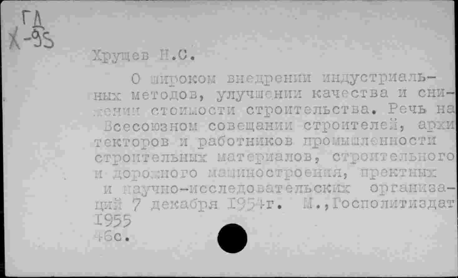 ﻿О широком внедрении индустриальных методов, улучшении качества и снижении стоимости строительства. Речь на Всесоюзном совещании строителей, архи1 текторов и работников промышленности строительных материалов, строительного и дорожного машиностроения, пректных и :аучно-исследовательских организа->я ■- ..-г» М ., Госполлтнздат 1955	_